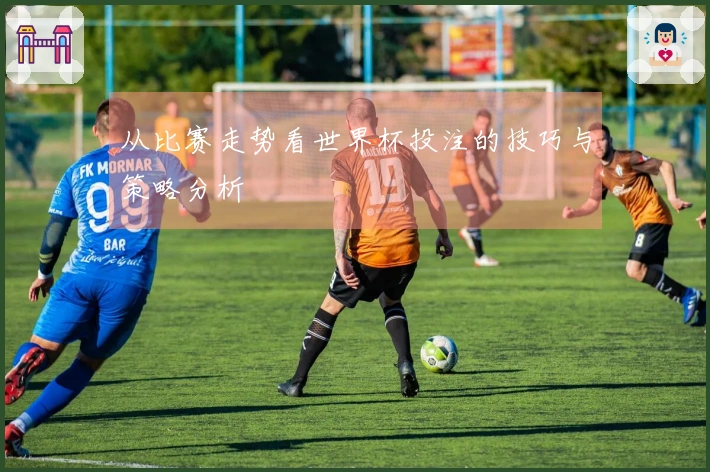 从比赛走势看世界杯投注的技巧与策略分析