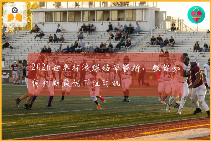 2026世界杯滚球赔率解析，教你如何判断最优下注时机