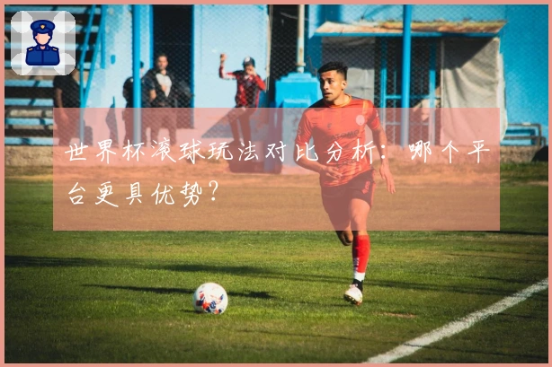 世界杯滚球玩法对比分析：哪个平台更具优势？