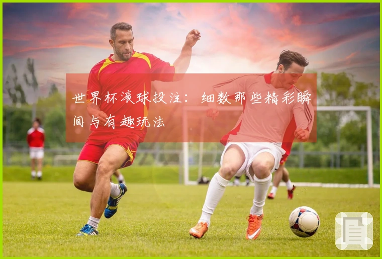 世界杯滚球投注：细数那些精彩瞬间与有趣玩法