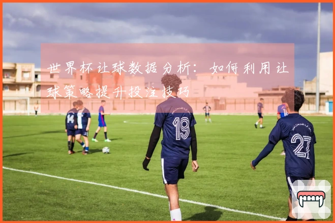 世界杯让球数据分析：如何利用让球策略提升投注技巧